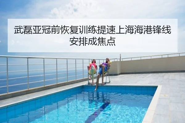 武磊亚冠前恢复训练提速上海海港锋线安排成焦点