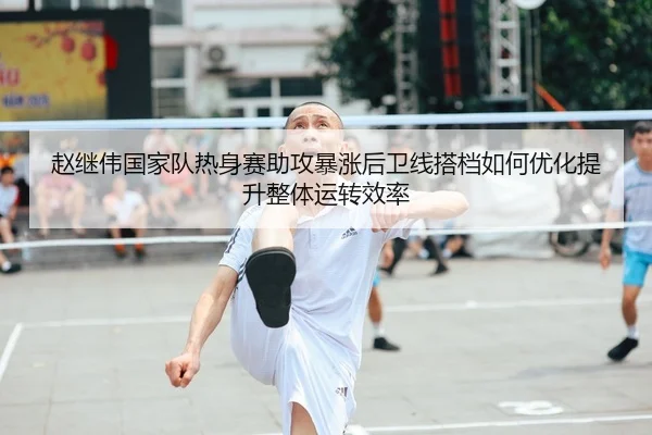赵继伟国家队热身赛助攻暴涨后卫线搭档如何优化提升整体运转效率