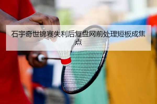 石宇奇世锦赛失利后复盘网前处理短板成焦点